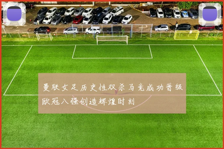 曼联女足历史性双杀马竞成功晋级欧冠八强创造辉煌时刻