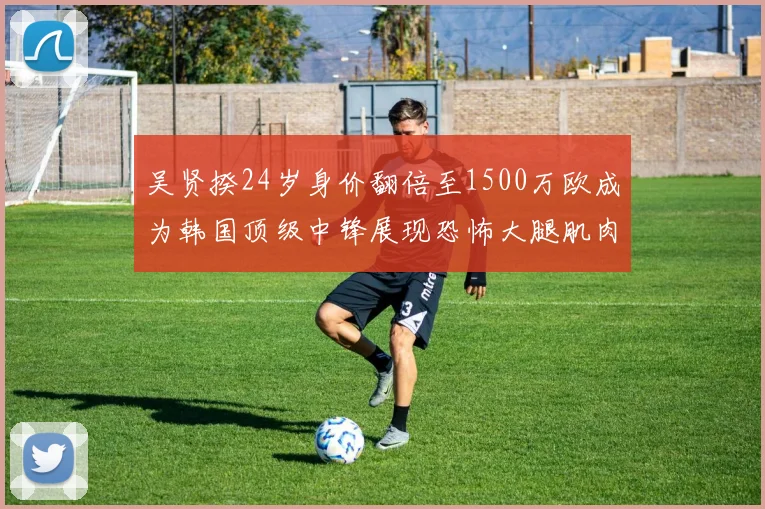 吴贤揆24岁身价翻倍至1500万欧成为韩国顶级中锋展现恐怖大腿肌肉