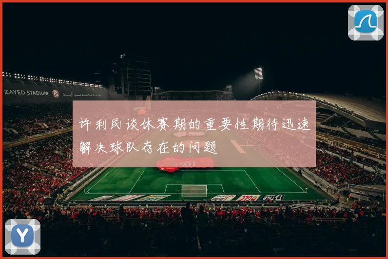 许利民谈休赛期的重要性期待迅速解决球队存在的问题