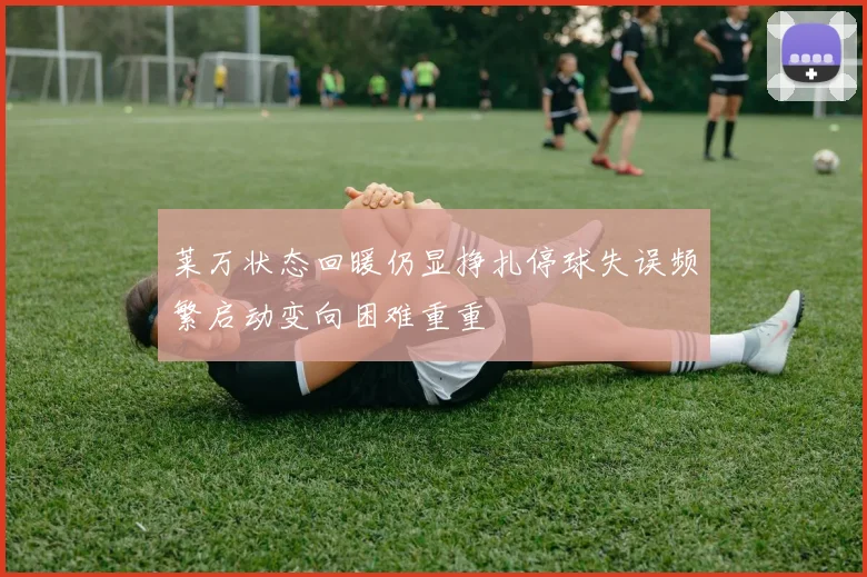 莱万状态回暖仍显挣扎停球失误频繁启动变向困难重重
