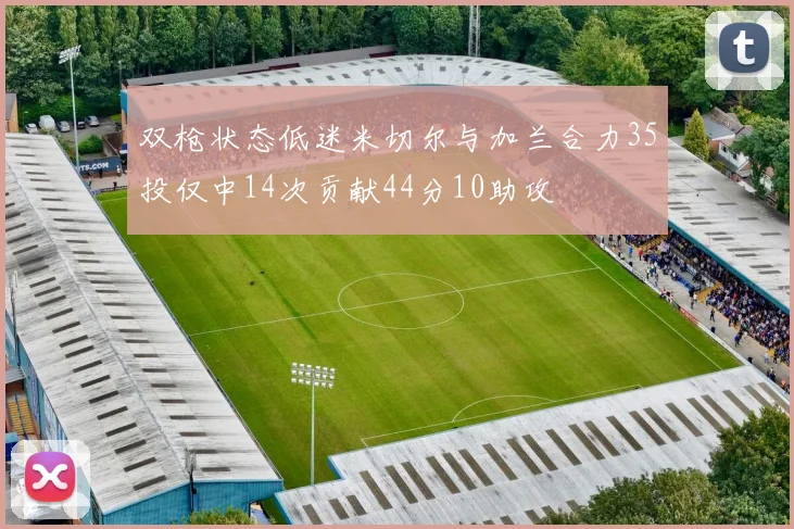 双枪状态低迷米切尔与加兰合力35投仅中14次贡献44分10助攻
