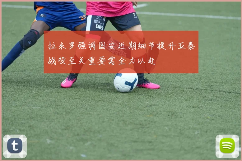拉米罗强调国安近期细节提升亚泰战役至关重要需全力以赴
