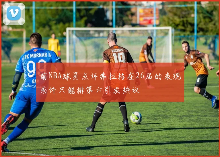 前NBA球员点评弗拉格在26届的表现或许只能排第六引发热议