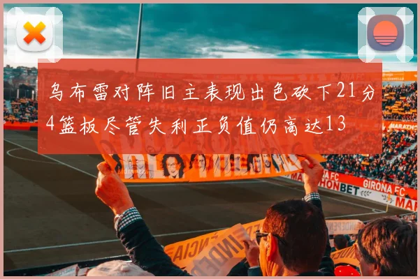 乌布雷对阵旧主表现出色砍下21分4篮板尽管失利正负值仍高达13