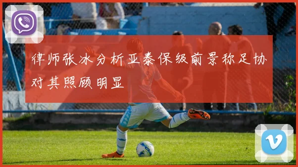 律师张冰分析亚泰保级前景称足协对其照顾明显