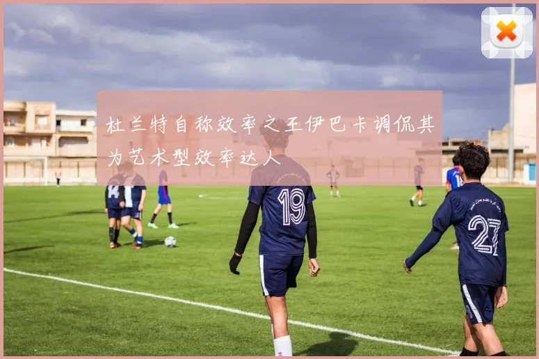 杜兰特自称效率之王伊巴卡调侃其为艺术型效率达人
