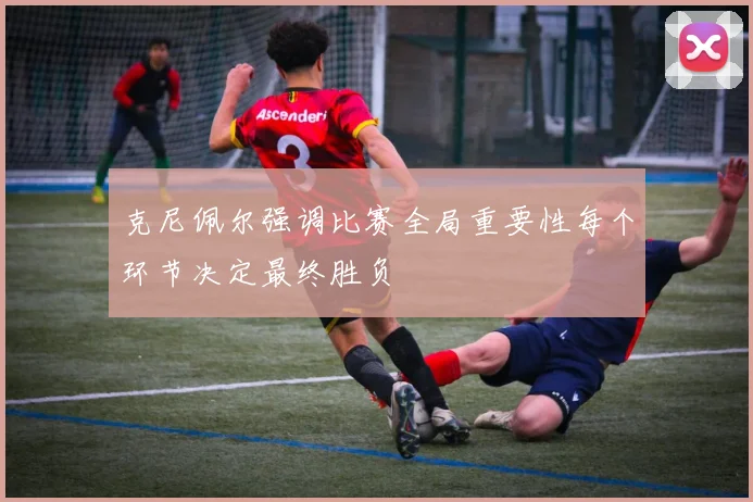 克尼佩尔强调比赛全局重要性每个环节决定最终胜负