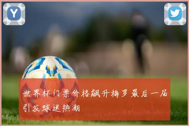 世界杯门票价格飙升梅罗最后一届引发球迷热潮