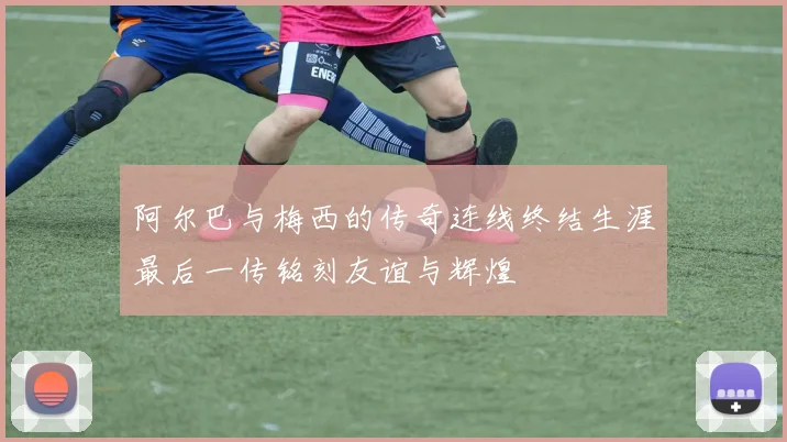 阿尔巴与梅西的传奇连线终结生涯最后一传铭刻友谊与辉煌