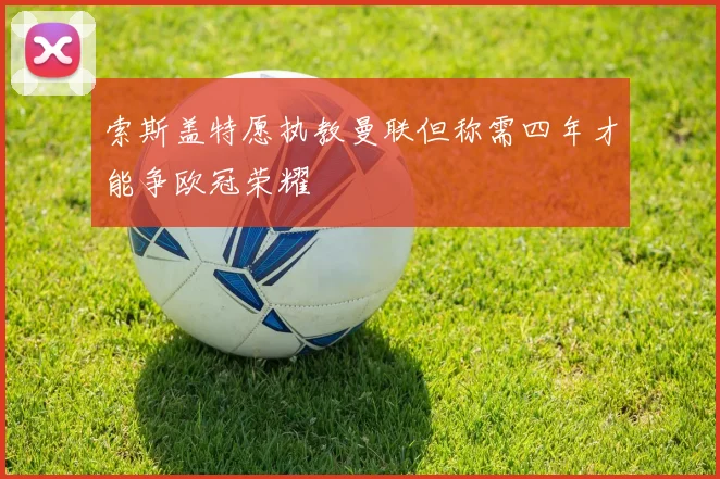 索斯盖特愿执教曼联但称需四年才能争欧冠荣耀