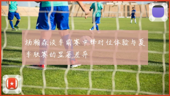 杨瀚森谈季前赛中锋对位体验与夏季联赛的显著差异