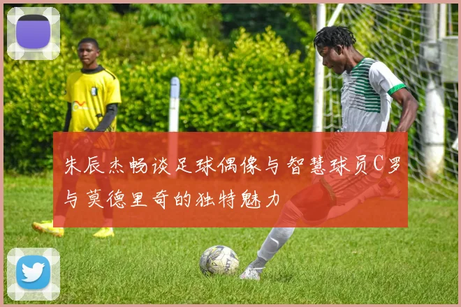 朱辰杰畅谈足球偶像与智慧球员C罗与莫德里奇的独特魅力