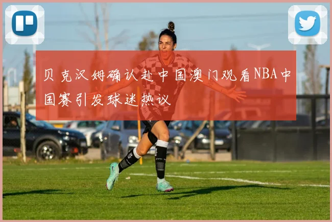 贝克汉姆确认赴中国澳门观看NBA中国赛引发球迷热议