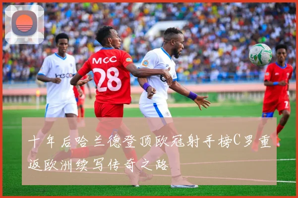 十年后哈兰德登顶欧冠射手榜C罗重返欧洲续写传奇之路