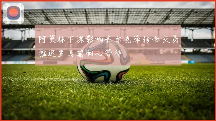 阿莫林下课影响齐尔克泽转会交易推迟罗马需耐心等待