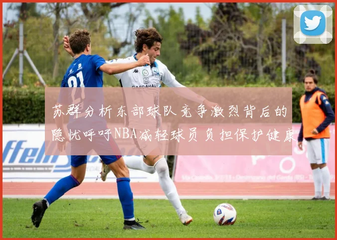 苏群分析东部球队竞争激烈背后的隐忧呼吁NBA减轻球员负担保护健康