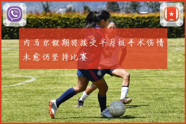 内马尔假期将接受半月板手术伤情未愈仍坚持比赛