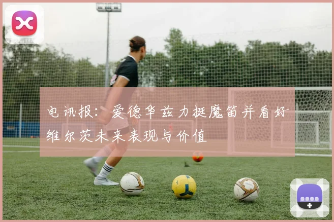 电讯报：爱德华兹力挺魔笛并看好维尔茨未来表现与价值