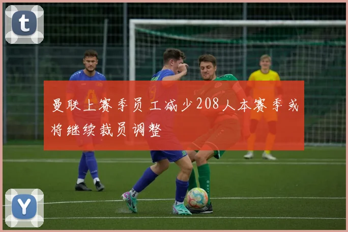 曼联上赛季员工减少208人本赛季或将继续裁员调整