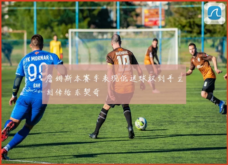 詹姆斯本赛季表现低迷球权到手立刻传给东契奇