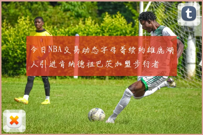 今日NBA交易动态字母哥续约雄鹿湖人引进肯纳德祖巴茨加盟步行者
