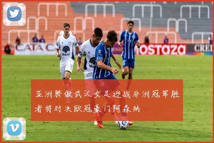 亚洲骄傲武汉女足迎战非洲冠军胜者将对决欧冠豪门阿森纳