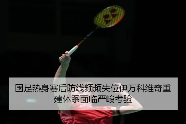 国足热身赛后防线频频失位伊万科维奇重建体系面临严峻考验（188bet）